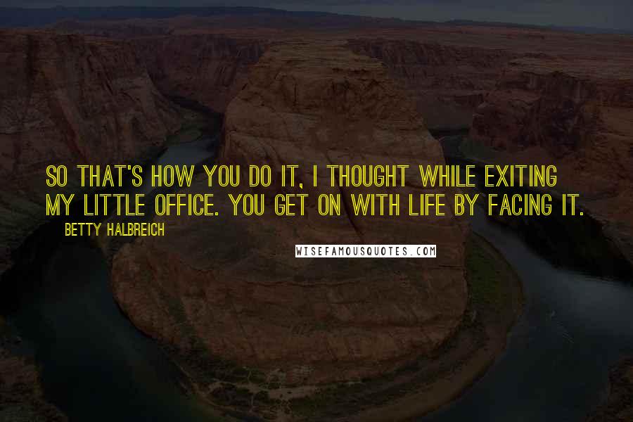 Betty Halbreich Quotes: So that's how you do it, I thought while exiting my little office. You get on with life by facing it.