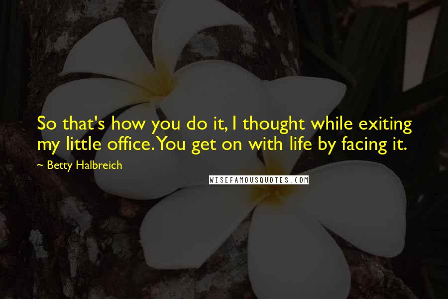 Betty Halbreich Quotes: So that's how you do it, I thought while exiting my little office. You get on with life by facing it.