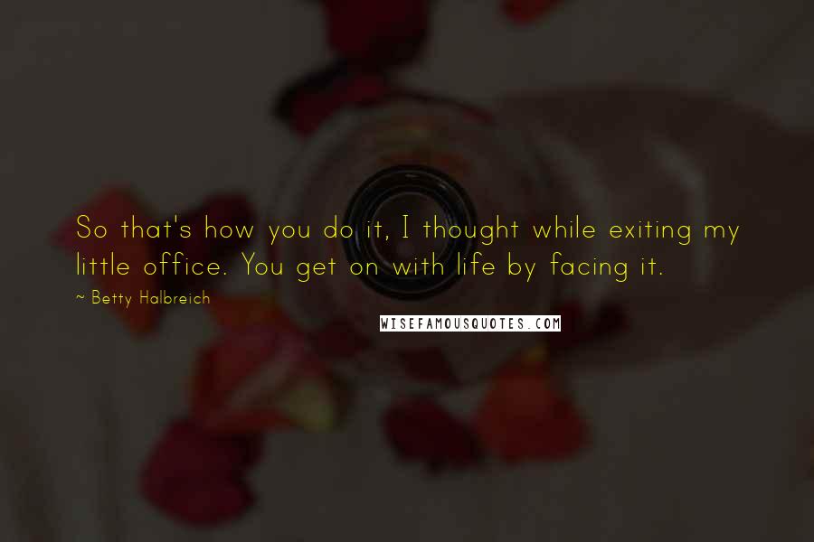 Betty Halbreich Quotes: So that's how you do it, I thought while exiting my little office. You get on with life by facing it.