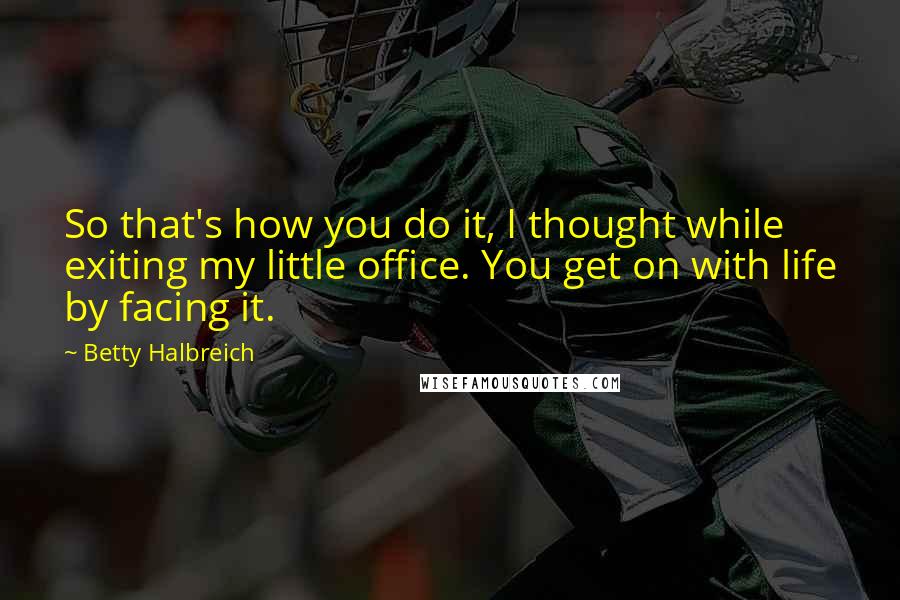 Betty Halbreich Quotes: So that's how you do it, I thought while exiting my little office. You get on with life by facing it.