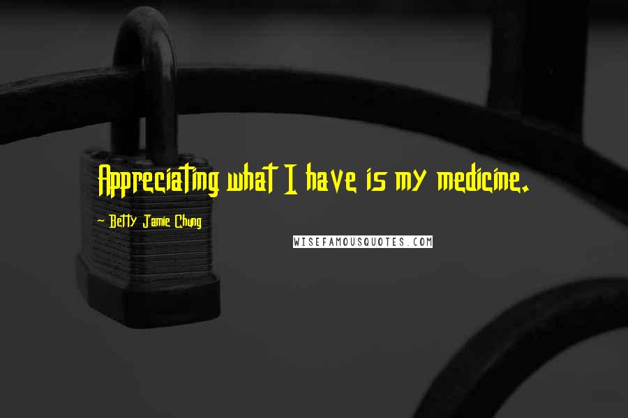 Betty Jamie Chung Quotes: Appreciating what I have is my medicine.