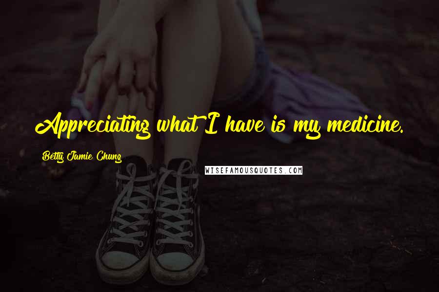 Betty Jamie Chung Quotes: Appreciating what I have is my medicine.