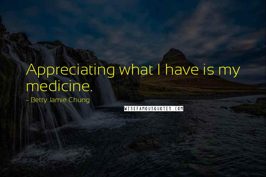 Betty Jamie Chung Quotes: Appreciating what I have is my medicine.