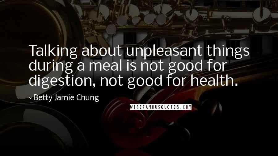 Betty Jamie Chung Quotes: Talking about unpleasant things during a meal is not good for digestion, not good for health.