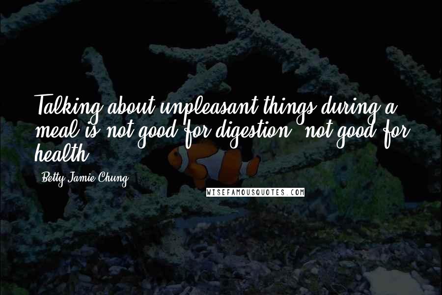 Betty Jamie Chung Quotes: Talking about unpleasant things during a meal is not good for digestion, not good for health.