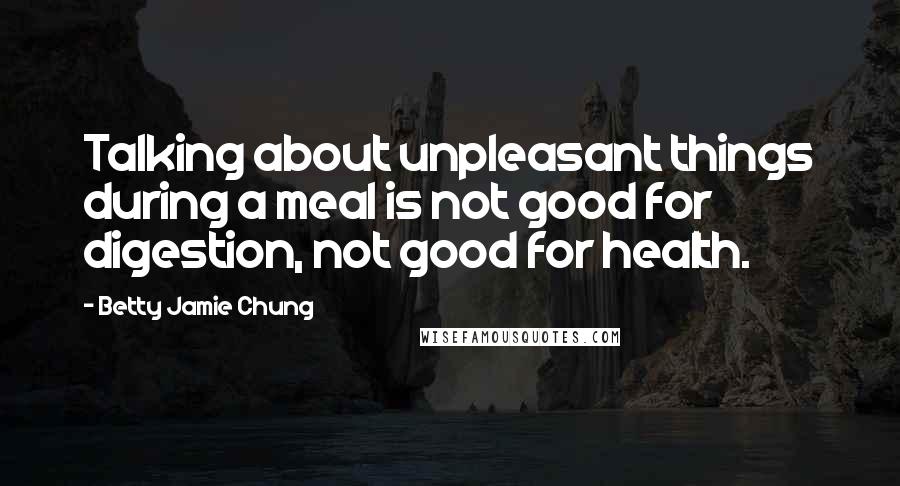 Betty Jamie Chung Quotes: Talking about unpleasant things during a meal is not good for digestion, not good for health.