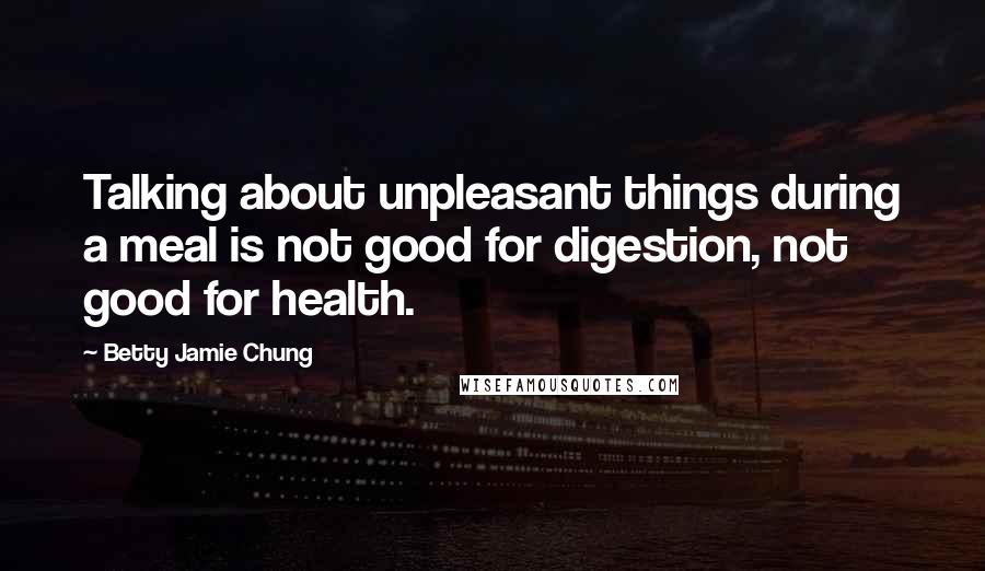 Betty Jamie Chung Quotes: Talking about unpleasant things during a meal is not good for digestion, not good for health.