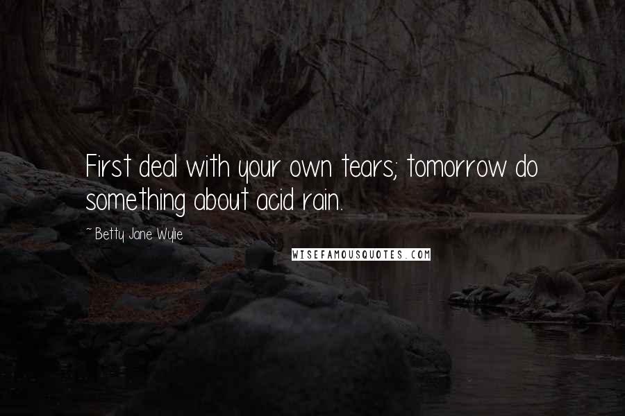 Betty Jane Wylie Quotes: First deal with your own tears; tomorrow do something about acid rain.