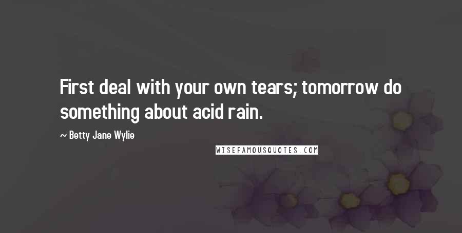 Betty Jane Wylie Quotes: First deal with your own tears; tomorrow do something about acid rain.