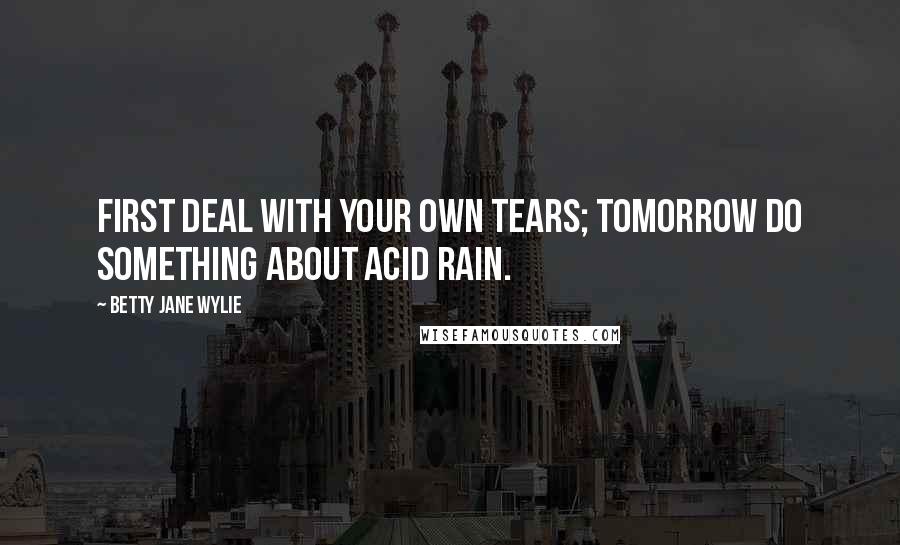 Betty Jane Wylie Quotes: First deal with your own tears; tomorrow do something about acid rain.