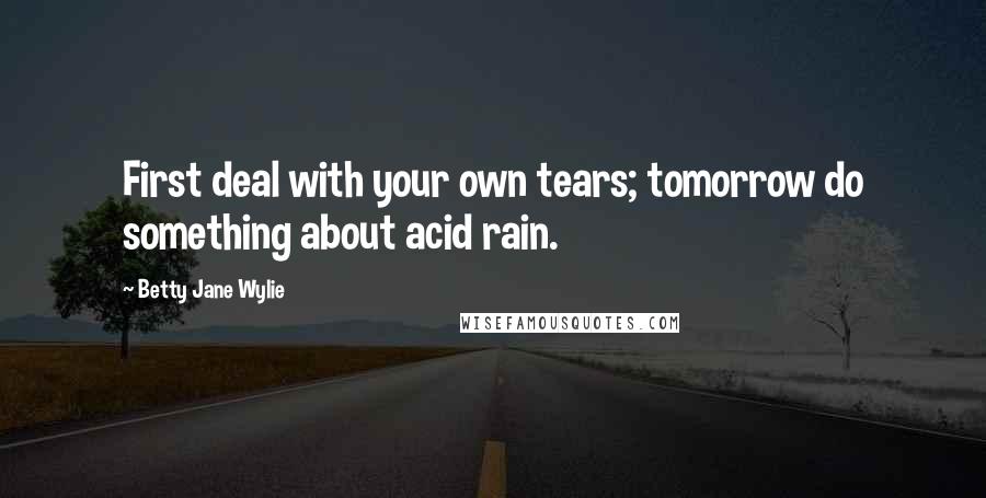 Betty Jane Wylie Quotes: First deal with your own tears; tomorrow do something about acid rain.