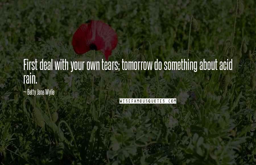 Betty Jane Wylie Quotes: First deal with your own tears; tomorrow do something about acid rain.