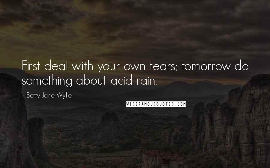 Betty Jane Wylie Quotes: First deal with your own tears; tomorrow do something about acid rain.