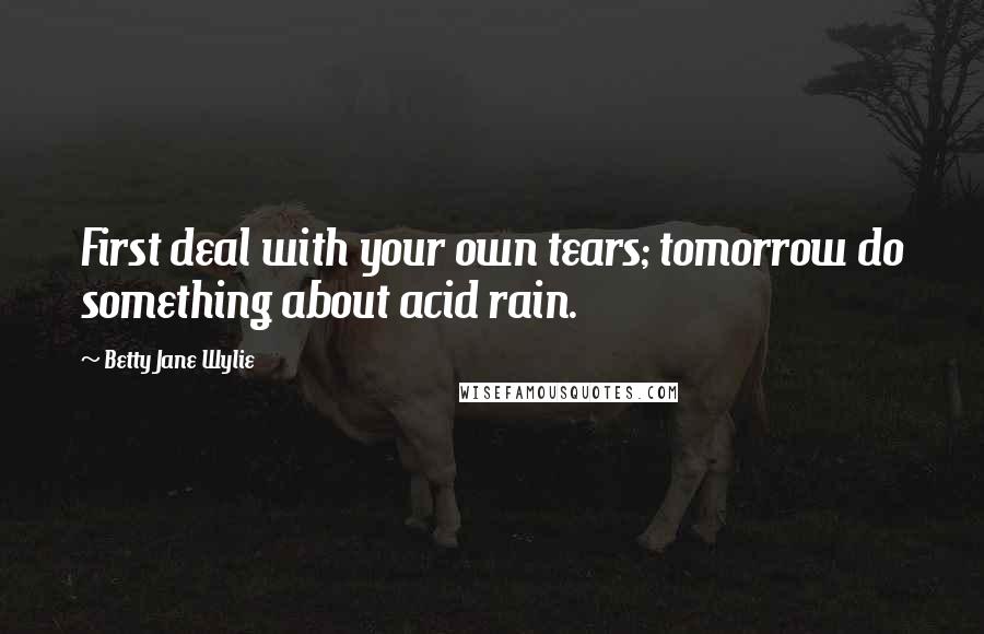 Betty Jane Wylie Quotes: First deal with your own tears; tomorrow do something about acid rain.