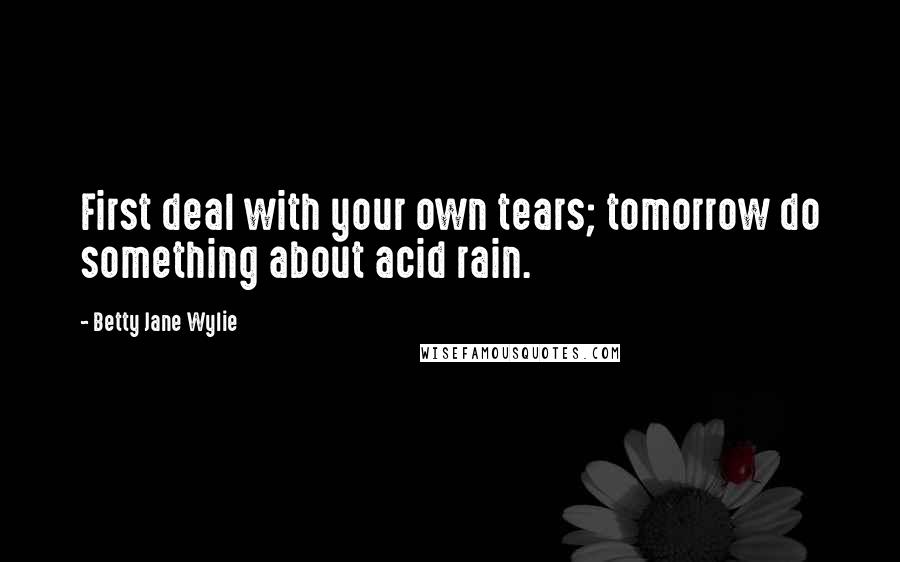 Betty Jane Wylie Quotes: First deal with your own tears; tomorrow do something about acid rain.