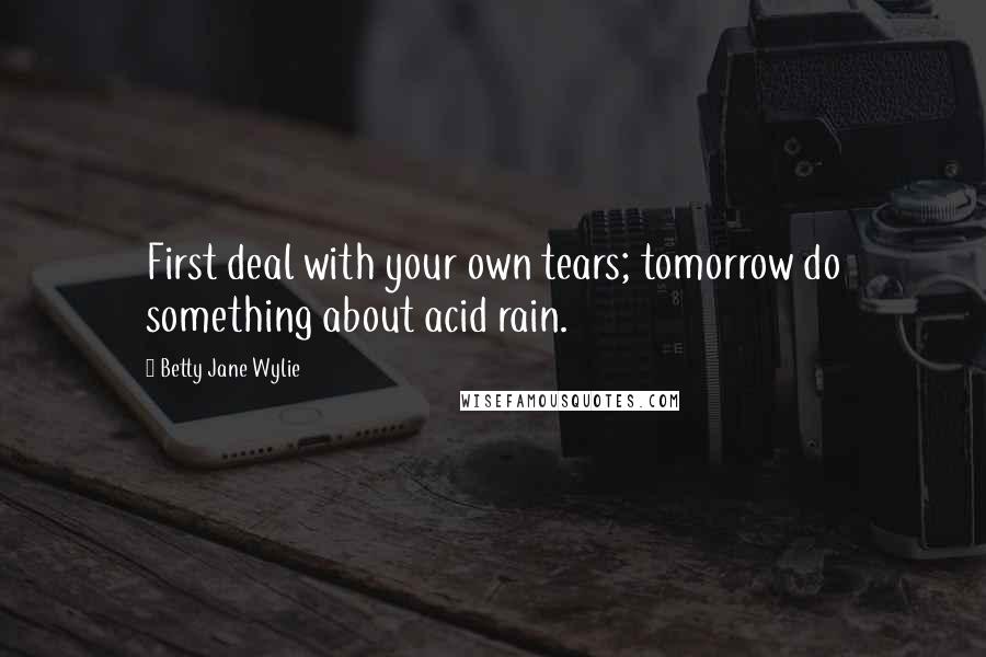 Betty Jane Wylie Quotes: First deal with your own tears; tomorrow do something about acid rain.