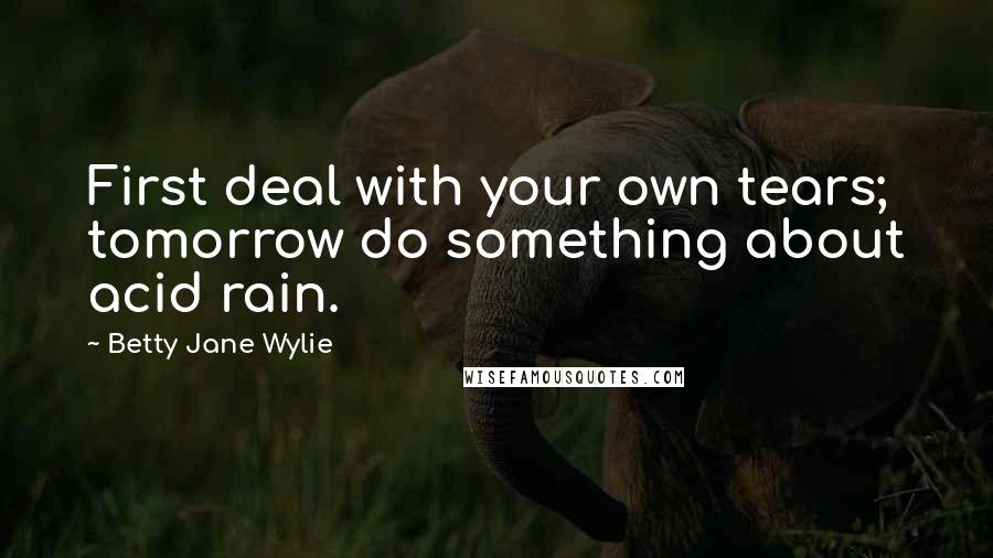 Betty Jane Wylie Quotes: First deal with your own tears; tomorrow do something about acid rain.