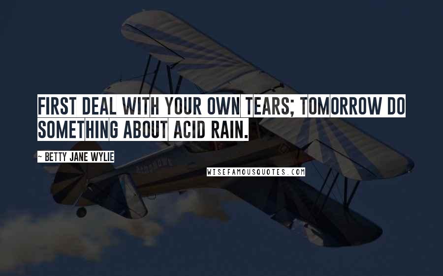 Betty Jane Wylie Quotes: First deal with your own tears; tomorrow do something about acid rain.