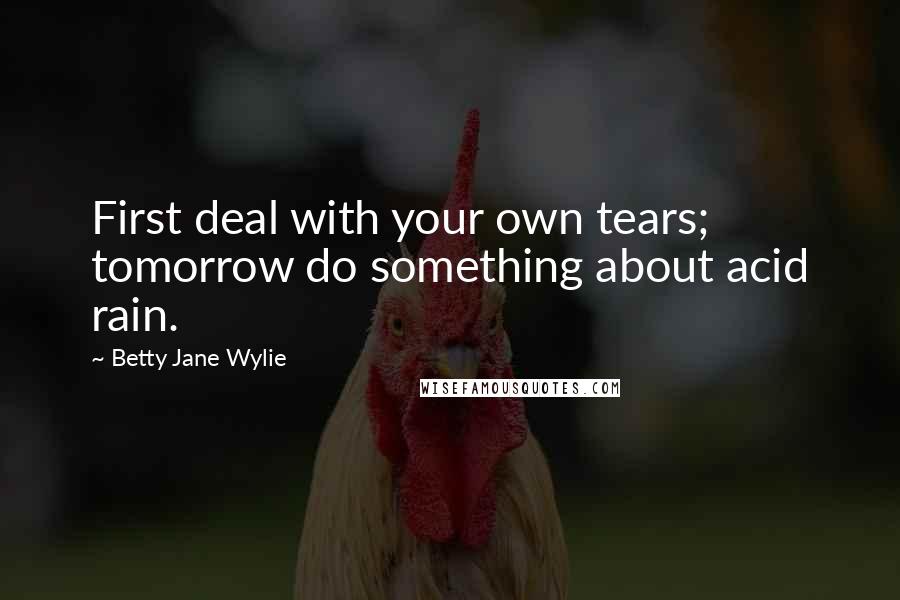 Betty Jane Wylie Quotes: First deal with your own tears; tomorrow do something about acid rain.