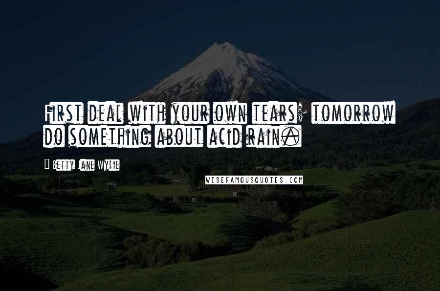 Betty Jane Wylie Quotes: First deal with your own tears; tomorrow do something about acid rain.