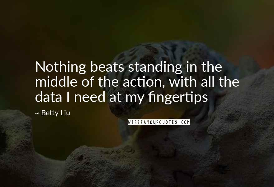 Betty Liu Quotes: Nothing beats standing in the middle of the action, with all the data I need at my fingertips