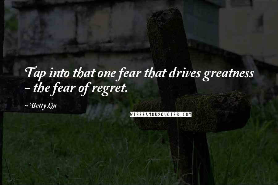 Betty Liu Quotes: Tap into that one fear that drives greatness - the fear of regret.