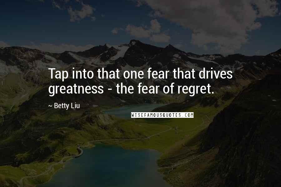 Betty Liu Quotes: Tap into that one fear that drives greatness - the fear of regret.