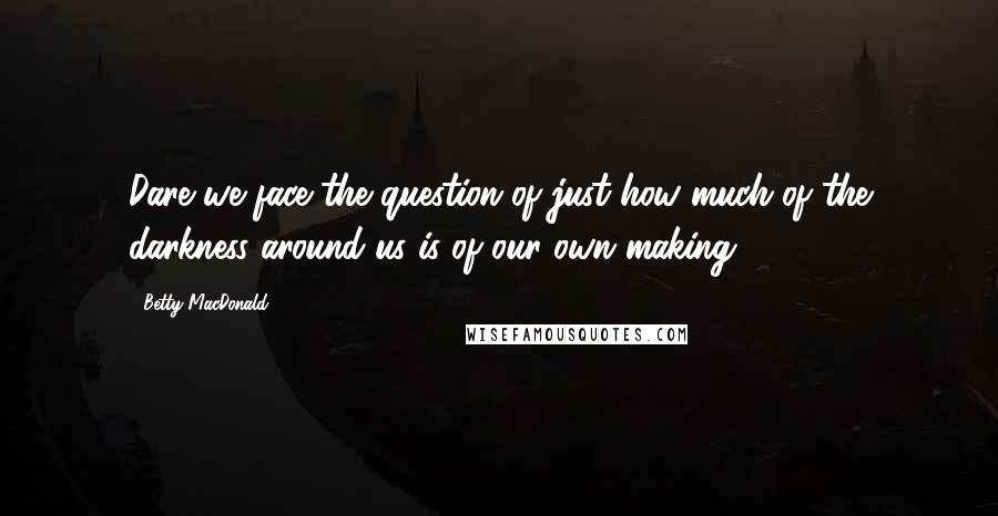 Betty MacDonald Quotes: Dare we face the question of just how much of the darkness around us is of our own making?