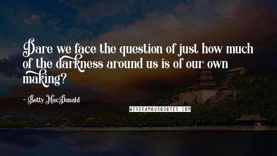Betty MacDonald Quotes: Dare we face the question of just how much of the darkness around us is of our own making?