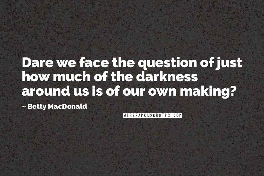Betty MacDonald Quotes: Dare we face the question of just how much of the darkness around us is of our own making?