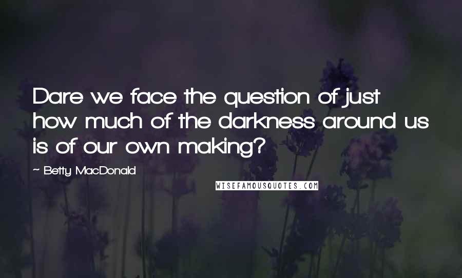 Betty MacDonald Quotes: Dare we face the question of just how much of the darkness around us is of our own making?