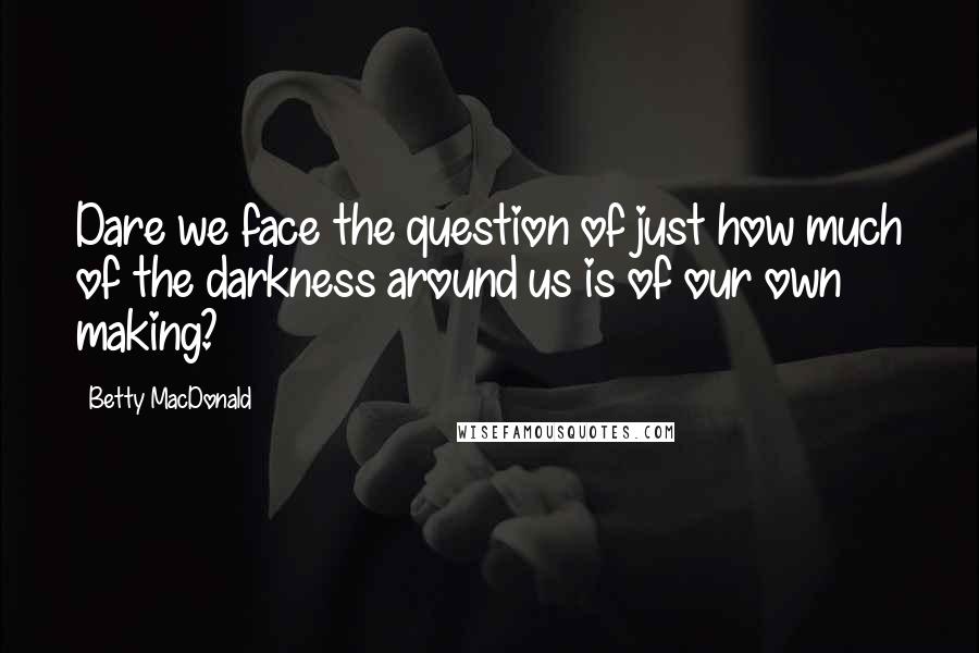 Betty MacDonald Quotes: Dare we face the question of just how much of the darkness around us is of our own making?