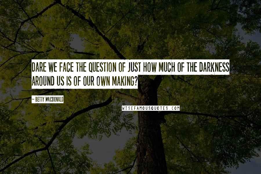 Betty MacDonald Quotes: Dare we face the question of just how much of the darkness around us is of our own making?