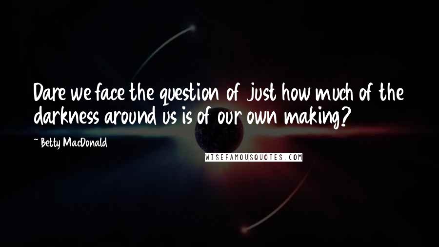 Betty MacDonald Quotes: Dare we face the question of just how much of the darkness around us is of our own making?