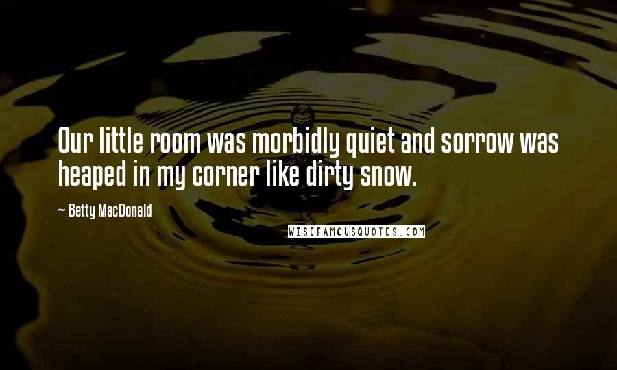 Betty MacDonald Quotes: Our little room was morbidly quiet and sorrow was heaped in my corner like dirty snow.