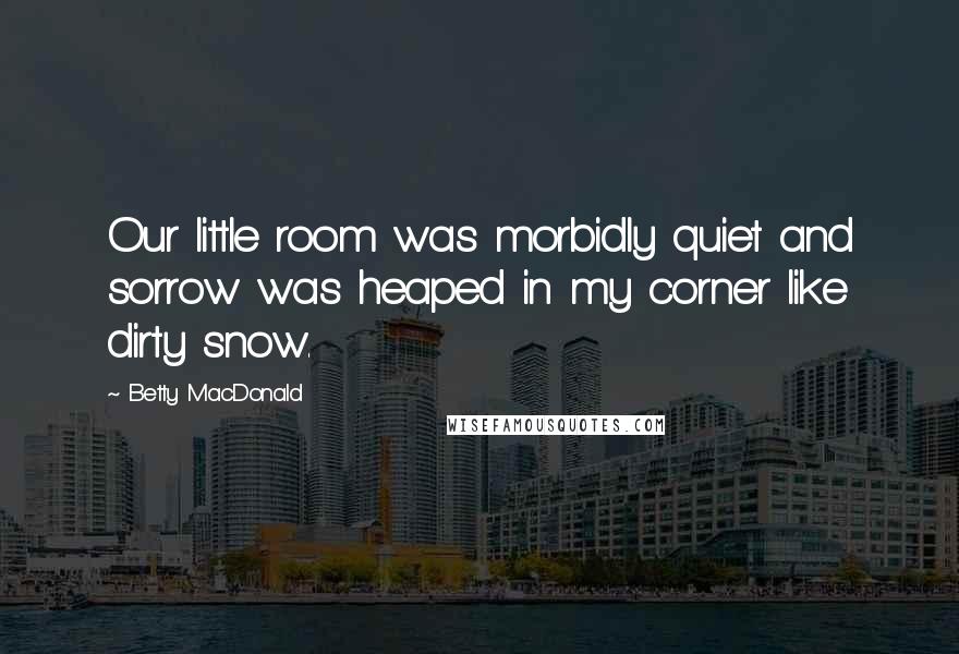 Betty MacDonald Quotes: Our little room was morbidly quiet and sorrow was heaped in my corner like dirty snow.