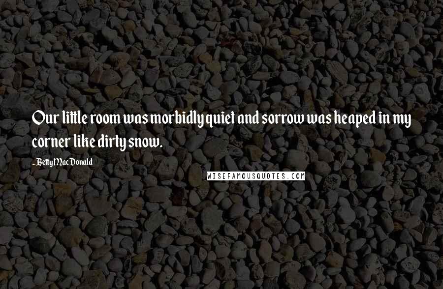 Betty MacDonald Quotes: Our little room was morbidly quiet and sorrow was heaped in my corner like dirty snow.