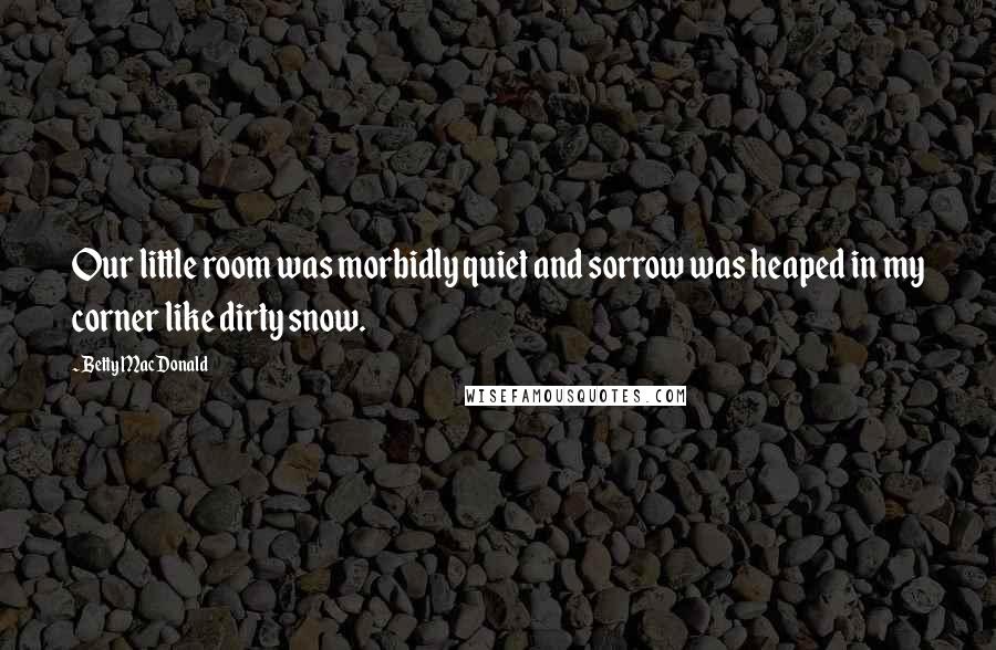 Betty MacDonald Quotes: Our little room was morbidly quiet and sorrow was heaped in my corner like dirty snow.