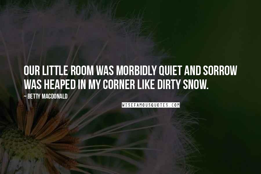 Betty MacDonald Quotes: Our little room was morbidly quiet and sorrow was heaped in my corner like dirty snow.