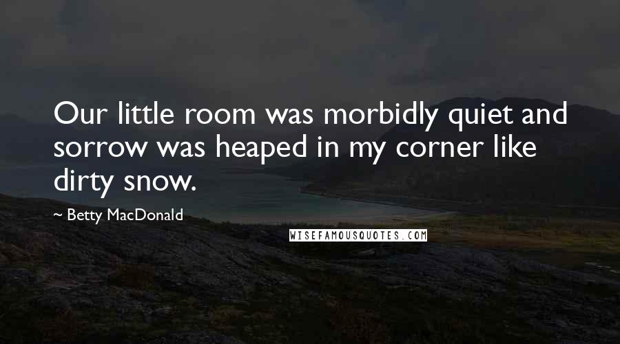 Betty MacDonald Quotes: Our little room was morbidly quiet and sorrow was heaped in my corner like dirty snow.