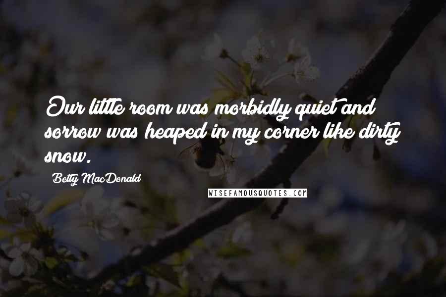 Betty MacDonald Quotes: Our little room was morbidly quiet and sorrow was heaped in my corner like dirty snow.