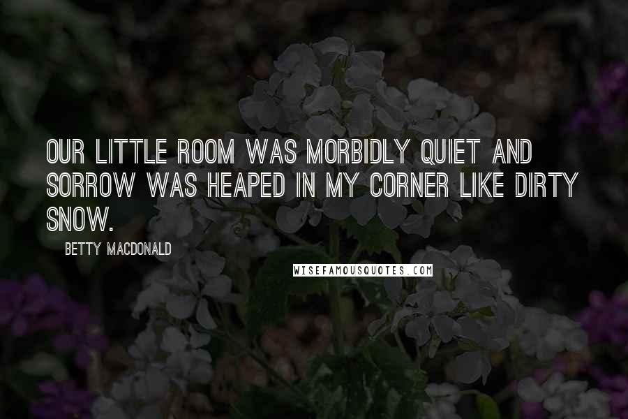 Betty MacDonald Quotes: Our little room was morbidly quiet and sorrow was heaped in my corner like dirty snow.