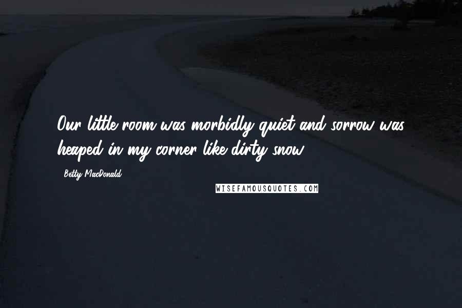 Betty MacDonald Quotes: Our little room was morbidly quiet and sorrow was heaped in my corner like dirty snow.