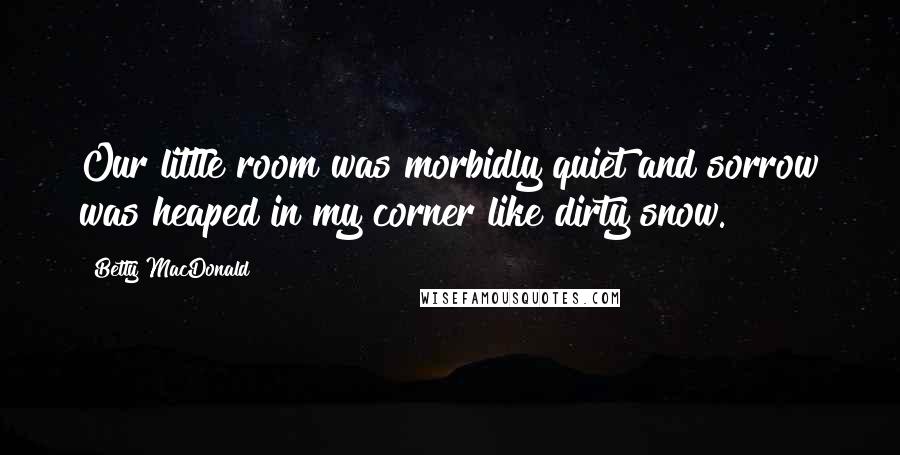 Betty MacDonald Quotes: Our little room was morbidly quiet and sorrow was heaped in my corner like dirty snow.