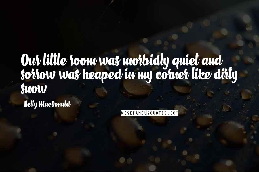 Betty MacDonald Quotes: Our little room was morbidly quiet and sorrow was heaped in my corner like dirty snow.