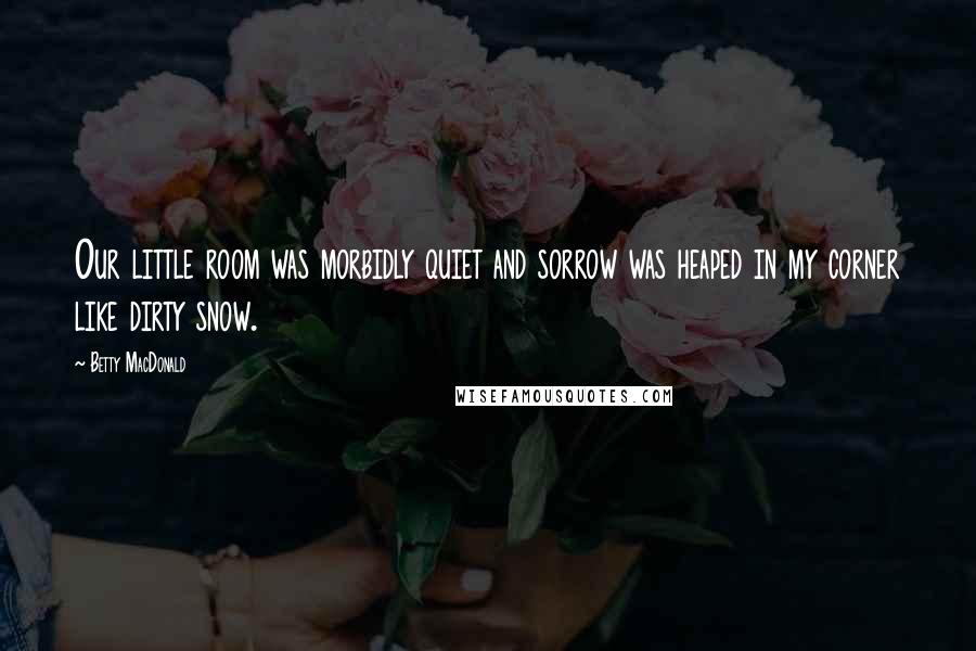 Betty MacDonald Quotes: Our little room was morbidly quiet and sorrow was heaped in my corner like dirty snow.