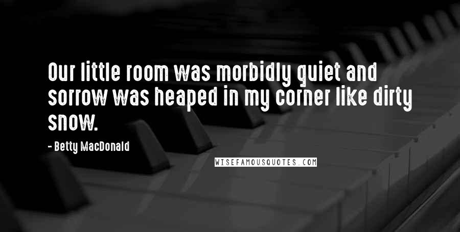 Betty MacDonald Quotes: Our little room was morbidly quiet and sorrow was heaped in my corner like dirty snow.