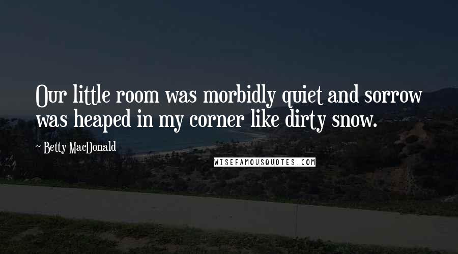 Betty MacDonald Quotes: Our little room was morbidly quiet and sorrow was heaped in my corner like dirty snow.
