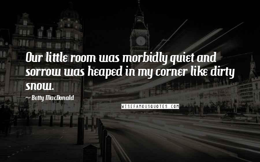 Betty MacDonald Quotes: Our little room was morbidly quiet and sorrow was heaped in my corner like dirty snow.