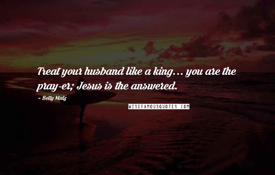 Betty Malz Quotes: Treat your husband like a king... you are the pray-er; Jesus is the answered.